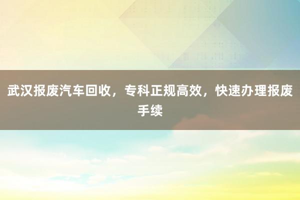 武汉报废汽车回收，专科正规高效，快速办理报废手续