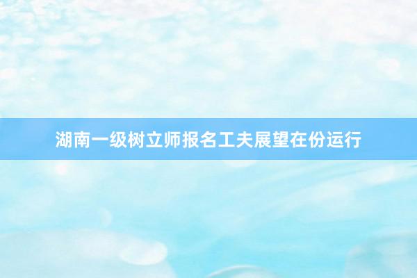 湖南一级树立师报名工夫展望在份运行