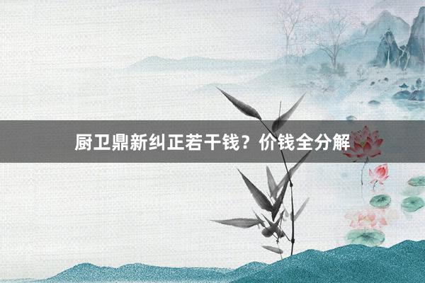 厨卫鼎新纠正若干钱？价钱全分解