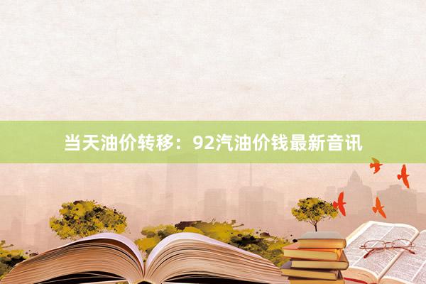当天油价转移：92汽油价钱最新音讯