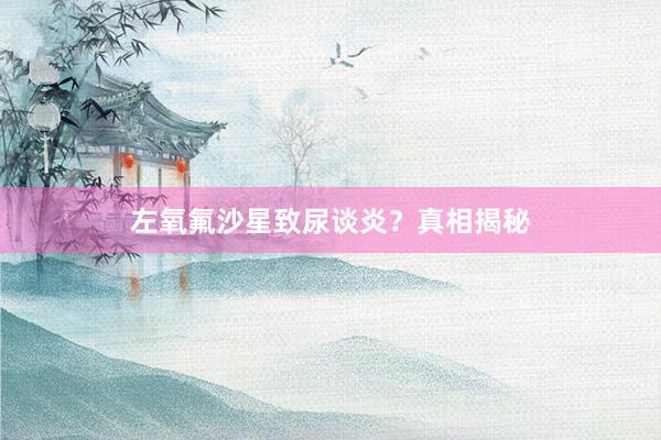左氧氟沙星致尿谈炎？真相揭秘